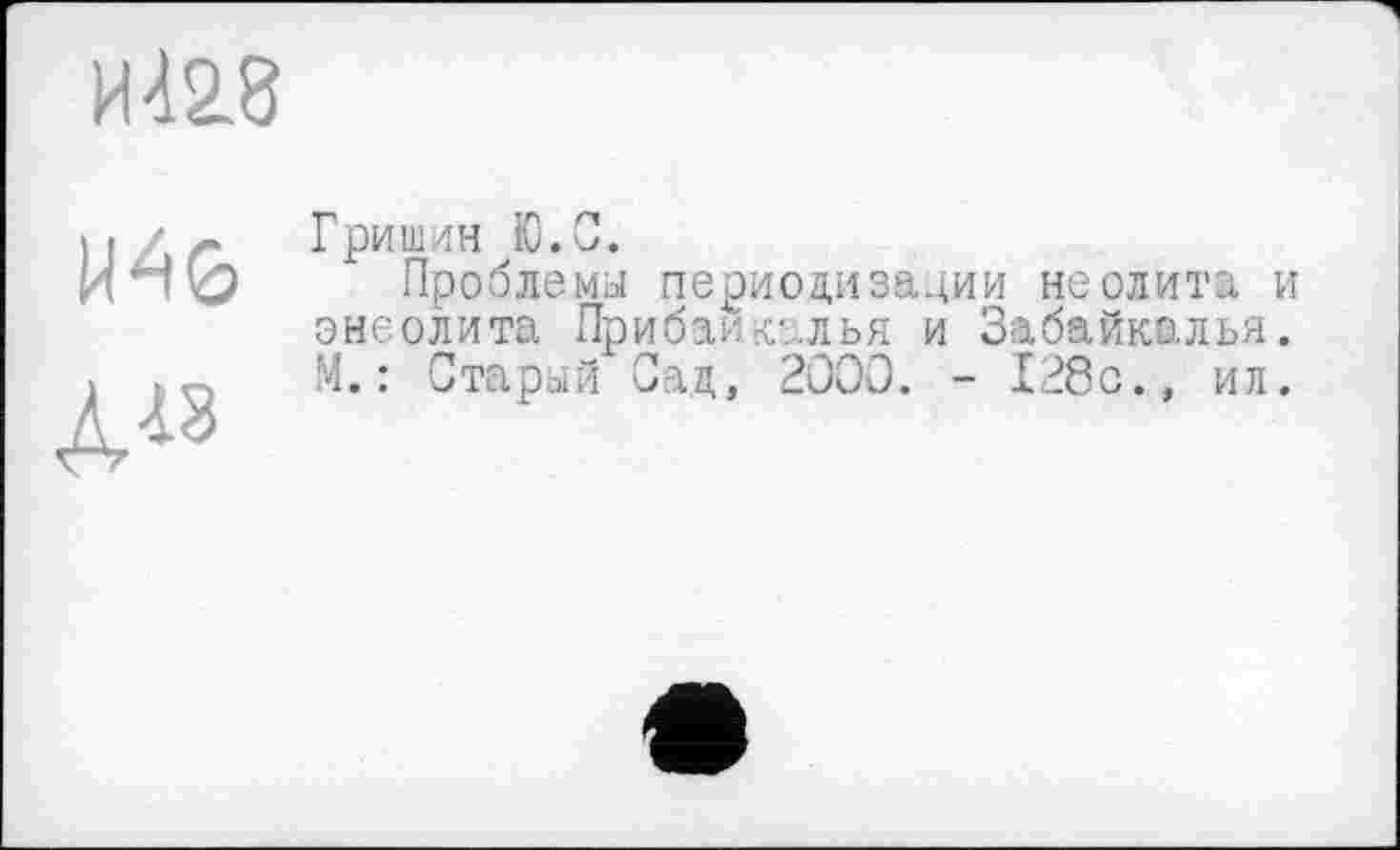 ﻿И 428
U46
Д18
Гришин Ю.С.
Проблемы периодизации неолита и энеолита Прибайкалья и Забайкалья. М.: Старый Сад, 2000. - 128с., ил.
